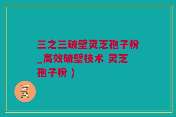 三之三破壁灵芝孢子粉_高效破壁技术 灵芝孢子粉 )