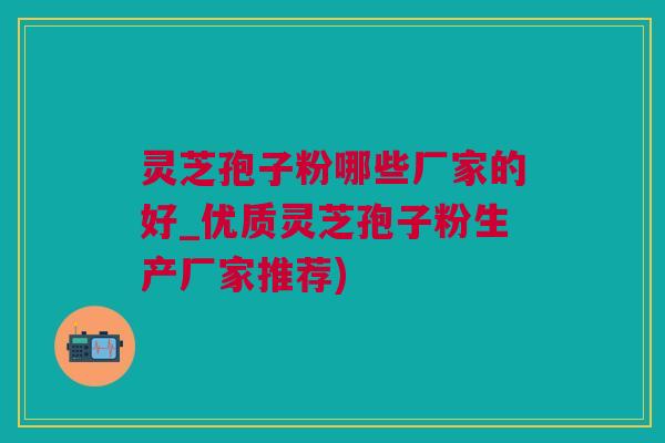 灵芝孢子粉哪些厂家的好_优质灵芝孢子粉生产厂家推荐)