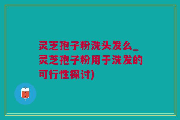 灵芝孢子粉洗头发么_灵芝孢子粉用于洗发的可行性探讨)