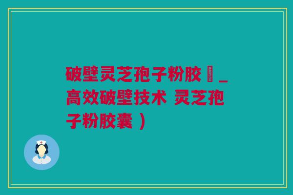 破壁灵芝孢子粉胶蘘_高效破壁技术 灵芝孢子粉胶囊 )