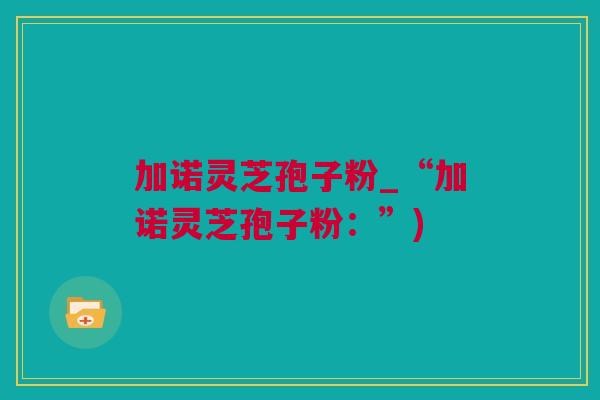 加诺灵芝孢子粉_“加诺灵芝孢子粉:”) 加诺灵芝孢子粉_“加诺灵芝孢子粉:”)