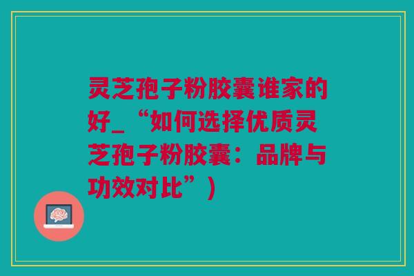 灵芝孢子粉胶囊谁家的好_“如何选择优质灵芝孢子粉胶囊：品牌与功效对比”)