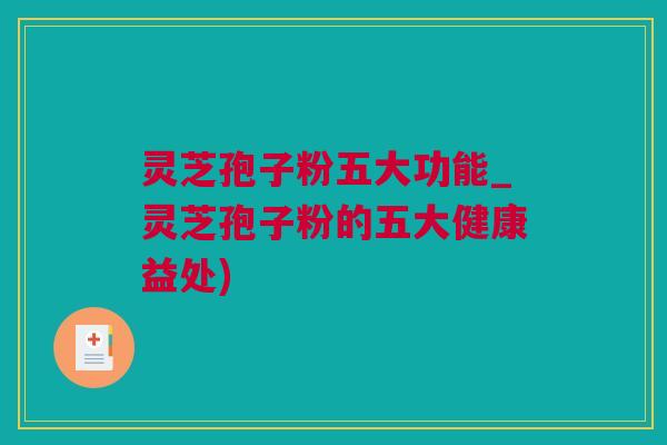 灵芝孢子粉五大功能_灵芝孢子粉的五大健康益处)