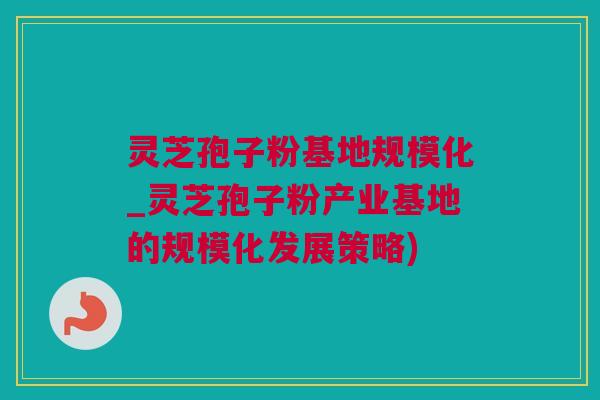 灵芝孢子粉基地规模化_灵芝孢子粉产业基地的规模化发展策略)