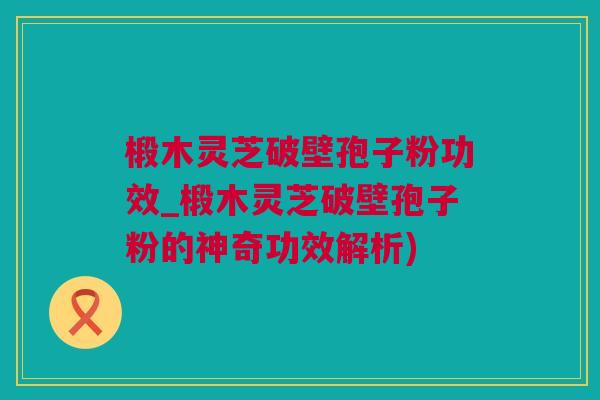 椴木灵芝破壁孢子粉功效_椴木灵芝破壁孢子粉的神奇功效解析)