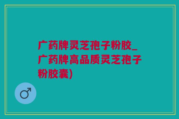 广药牌灵芝孢子粉胶_广药牌高品质灵芝孢子粉胶囊)