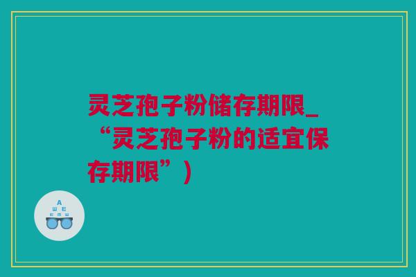 灵芝孢子粉储存期限_“灵芝孢子粉的适宜保存期限”)