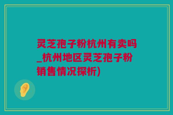 灵芝孢子粉杭州有卖吗_杭州地区灵芝孢子粉销售情况探析)