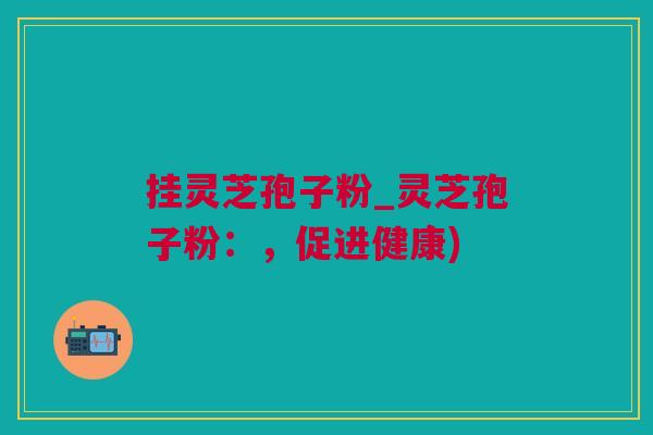 挂灵芝孢子粉_灵芝孢子粉：，促进健康)