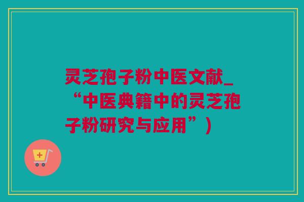 灵芝孢子粉中医文献_“中医典籍中的灵芝孢子粉研究与应用”)