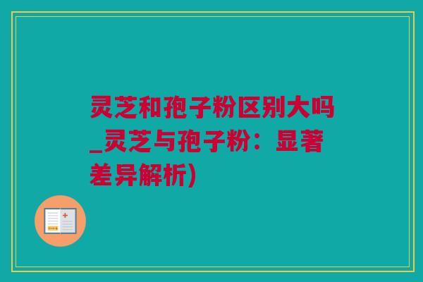 灵芝和孢子粉区别大吗_灵芝与孢子粉:显著差异解析) 灵芝和孢子粉区别大吗_灵芝与孢子粉:显著差异解析)