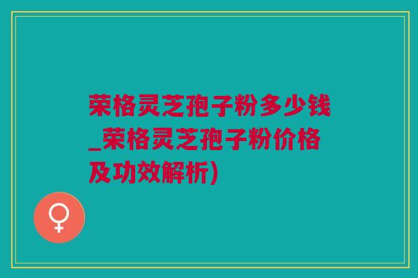 荣格灵芝孢子粉多少钱_荣格灵芝孢子粉价格及功效解析)