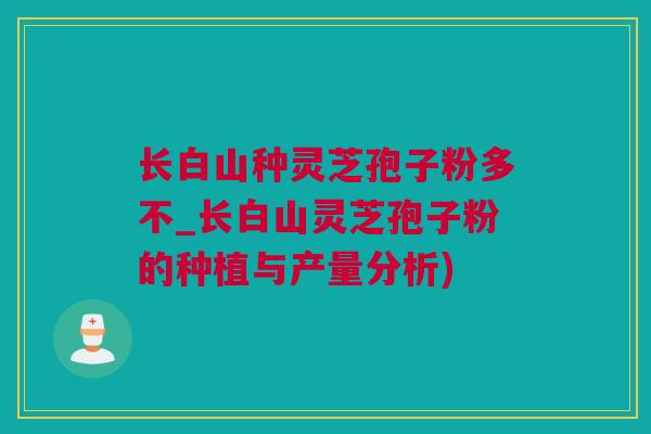 长白山种灵芝孢子粉多不_长白山灵芝孢子粉的种植与产量分析)