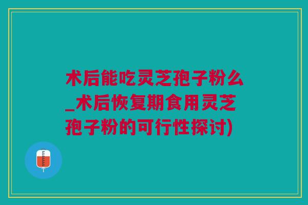 术后能吃灵芝孢子粉么_术后恢复期食用灵芝孢子粉的可行性探讨)