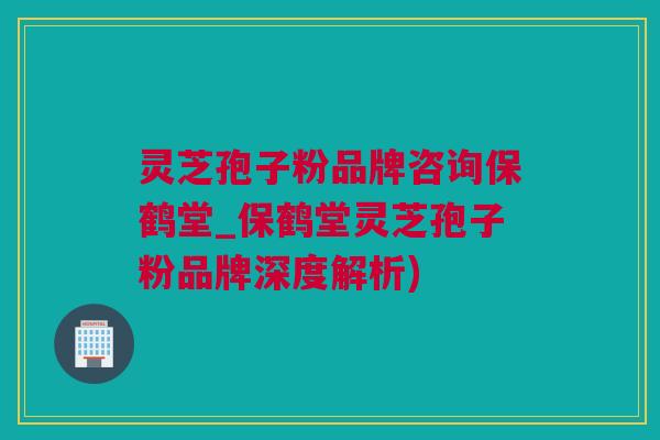 灵芝孢子粉品牌咨询保鹤堂_保鹤堂灵芝孢子粉品牌深度解析)