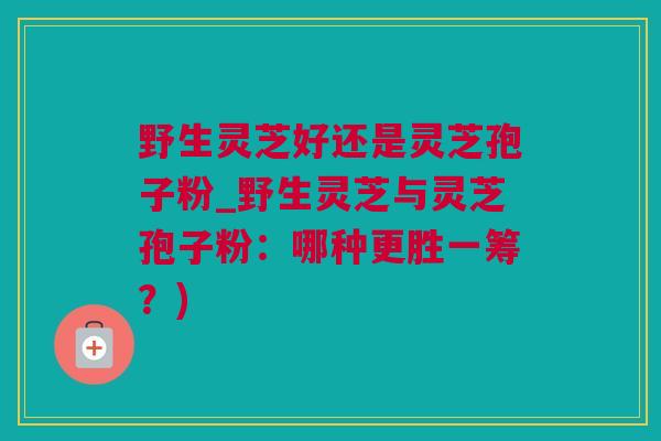 野生灵芝好还是灵芝孢子粉_野生灵芝与灵芝孢子粉：哪种更胜一筹？)