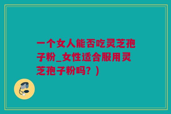 一个女人能否吃灵芝孢子粉_女性适合服用灵芝孢子粉吗？)
