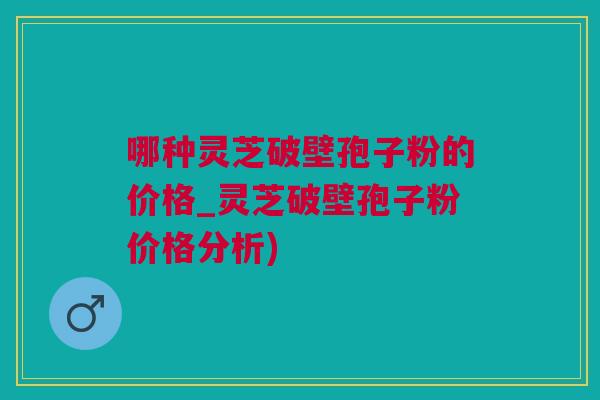 哪种灵芝破壁孢子粉的价格_灵芝破壁孢子粉价格分析)