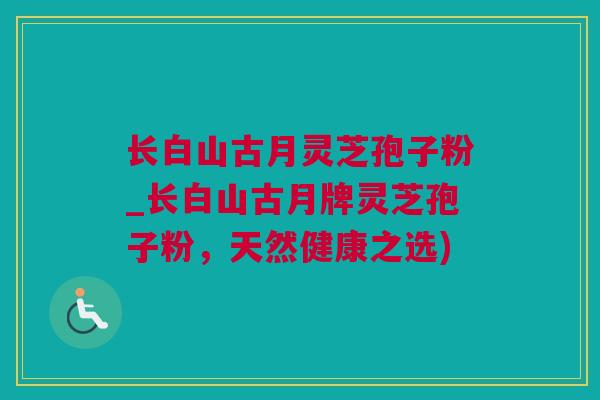 长白山古月灵芝孢子粉_长白山古月牌灵芝孢子粉，天然健康之选)