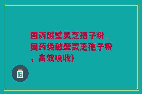 国药破壁灵芝孢子粉_国药级破壁灵芝孢子粉,高效吸收) 国药破壁灵芝孢子粉_国药级破壁灵芝孢子粉,高效吸收)
