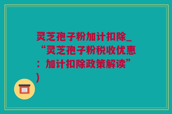 灵芝孢子粉加计扣除_“灵芝孢子粉税收优惠：加计扣除政策解读”)