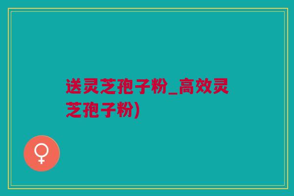 送灵芝孢子粉_高效灵芝孢子粉)