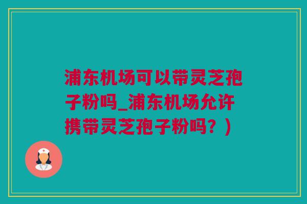 浦东机场可以带灵芝孢子粉吗_浦东机场允许携带灵芝孢子粉吗？)