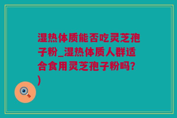 湿热体质能否吃灵芝孢子粉_湿热体质人群适合食用灵芝孢子粉吗？)