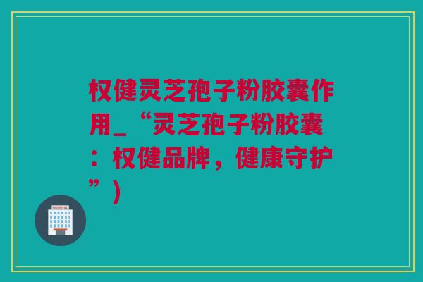 权健灵芝孢子粉胶囊作用_“灵芝孢子粉胶囊：权健品牌，健康守护”)