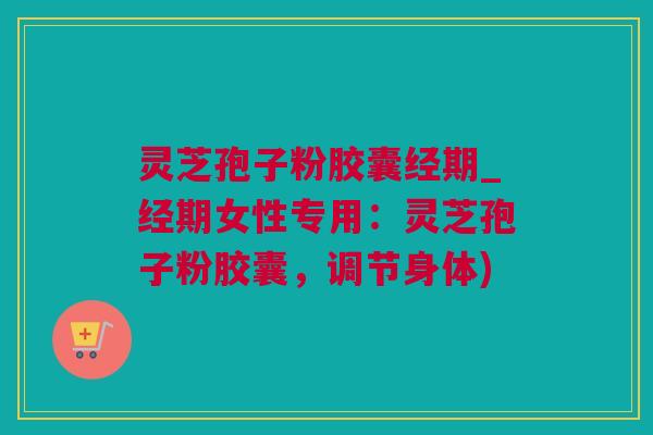 灵芝孢子粉胶囊经期_经期女性专用：灵芝孢子粉胶囊，调节身体)