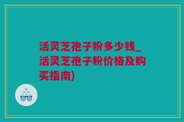 活灵芝孢子粉多少钱_活灵芝孢子粉价格及购买指南)