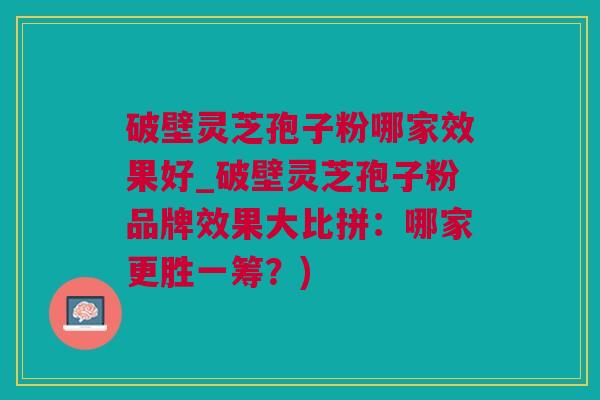 破壁灵芝孢子粉哪家效果好_破壁灵芝孢子粉品牌效果大比拼：哪家更胜一筹？)