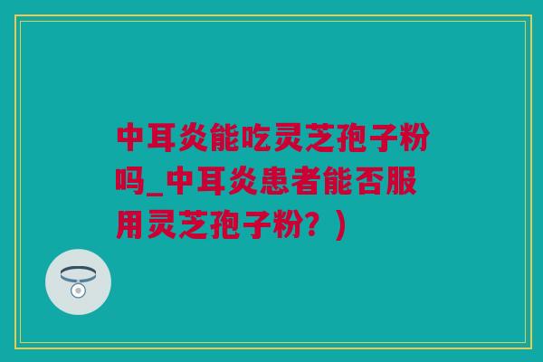 中耳炎能吃灵芝孢子粉吗_中耳炎患者能否服用灵芝孢子粉？)