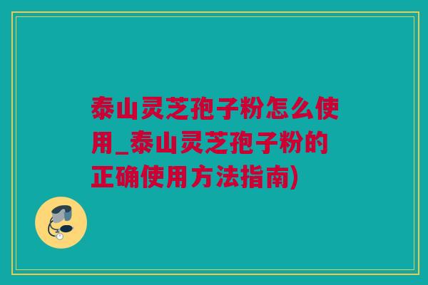 泰山灵芝孢子粉怎么使用_泰山灵芝孢子粉的正确使用方法指南)