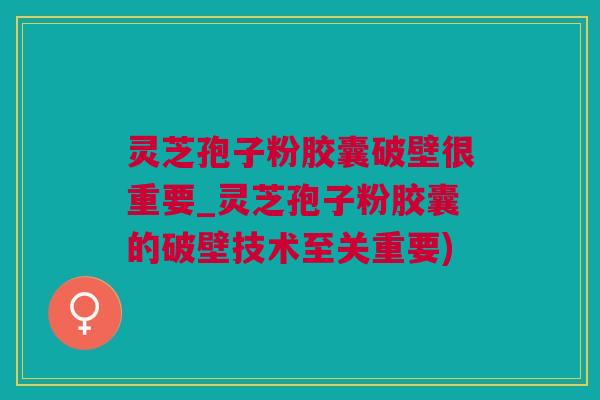 灵芝孢子粉胶囊破壁很重要_灵芝孢子粉胶囊的破壁技术至关重要)