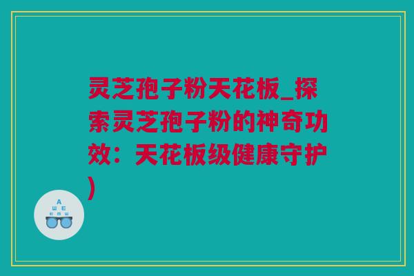 灵芝孢子粉天花板_探索灵芝孢子粉的神奇功效：天花板级健康守护)