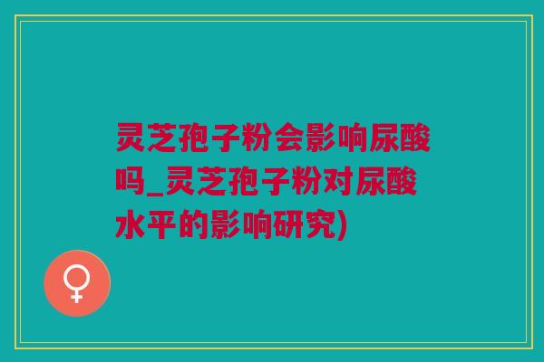 灵芝孢子粉会影响尿酸吗_灵芝孢子粉对尿酸水平的影响研究) 灵芝孢子粉会影响尿酸吗_灵芝孢子粉对尿酸水平的影响研究)