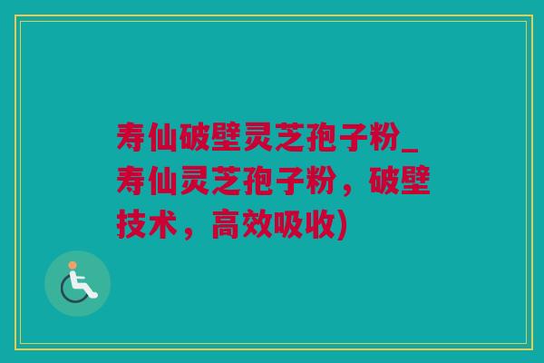 寿仙破壁灵芝孢子粉_寿仙灵芝孢子粉，破壁技术，高效吸收)