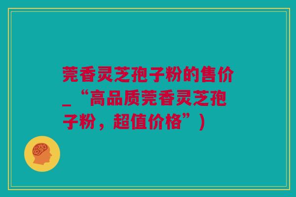 莞香灵芝孢子粉的售价_“高品质莞香灵芝孢子粉，超值价格”)