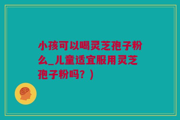 小孩可以喝灵芝孢子粉么_儿童适宜服用灵芝孢子粉吗？)