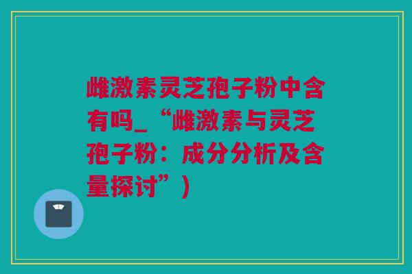 雌激素灵芝孢子粉中含有吗_“雌激素与灵芝孢子粉：成分分析及含量探讨”)
