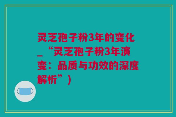 灵芝孢子粉3年的变化_“灵芝孢子粉3年演变：品质与功效的深度解析”)