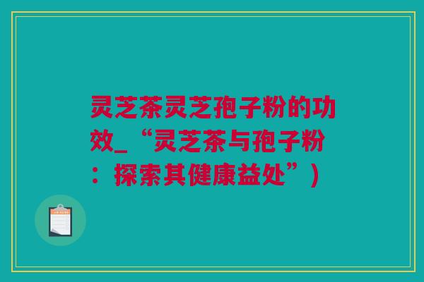 灵芝茶灵芝孢子粉的功效_“灵芝茶与孢子粉：探索其健康益处”)
