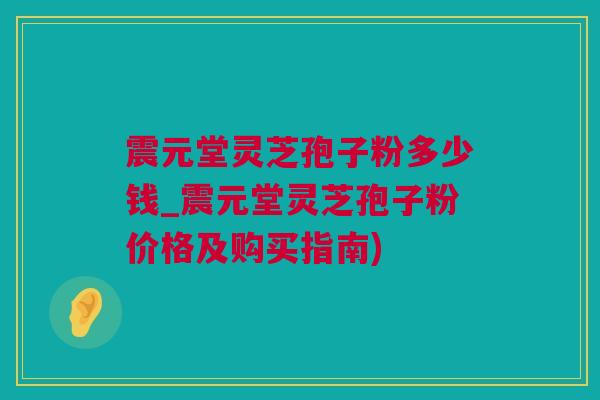 震元堂灵芝孢子粉多少钱_震元堂灵芝孢子粉价格及购买指南)
