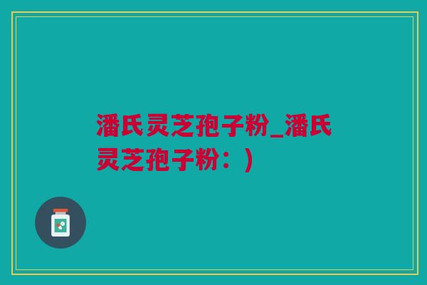 潘氏灵芝孢子粉_潘氏灵芝孢子粉：)