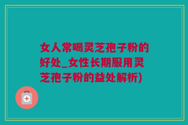 女人常喝灵芝孢子粉的好处_女性长期服用灵芝孢子粉的益处解析)