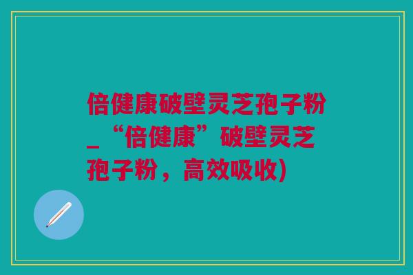 倍健康破壁灵芝孢子粉_“倍健康”破壁灵芝孢子粉，高效吸收)