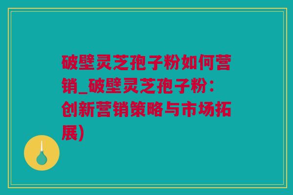 破壁灵芝孢子粉如何营销_破壁灵芝孢子粉：创新营销策略与市场拓展)