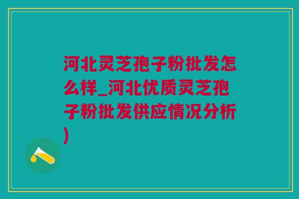 河北灵芝孢子粉批发怎么样_河北优质灵芝孢子粉批发供应情况分析)