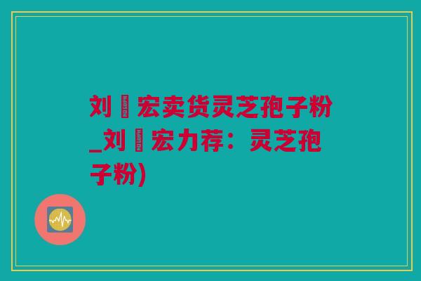刘畊宏卖货灵芝孢子粉_刘畊宏力荐：灵芝孢子粉)